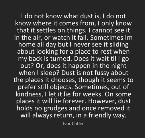 IVOR CUTLER's POEM DUST

I do not know what dust is, I do not know where it comes from, I only know that it settles on things. I cannot see it in the air, or watch it fall. Sometimes Im home all day but I never see it sliding about looking for a place to rest when my back is turned. Does it wait til I go out? Or, does it happen in the night when I sleep? Dust is not fussy about the places it chooses, though it seems to prefer still objects. Sometimes, out of kindness, I let it lie for weeks. On some places it will lie forever. However, dust holds no grudges and once removed it will always return, in a friendly way.